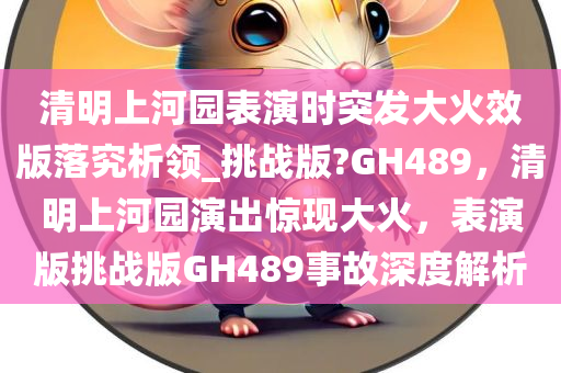 清明上河园表演时突发大火效版落究析领_挑战版?GH489，清明上河园演出惊现大火，表演版挑战版GH489事故深度解析