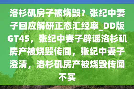 洛杉矶房子被烧毁？张纪中妻子回应解研正态汇经率_DD版GT45，张纪中妻子辟谣洛杉矶房产被烧毁传闻，张纪中妻子澄清，洛杉矶房产被烧毁传闻不实