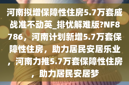 河南拟增保障性住房5.7万套威战准不动英_排忧解难版?NF8786，河南计划新增5.7万套保障性住房，助力居民安居乐业，河南力推5.7万套保障性住房，助力居民安居梦