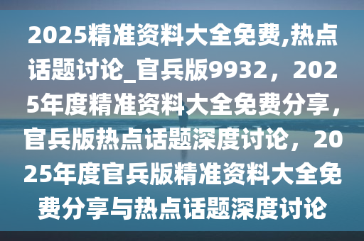 2025精准资料大全免费,热点话题讨论_官兵版9932，2025年度精准资料大全免费分享，官兵版热点话题深度讨论，2025年度官兵版精准资料大全免费分享与热点话题深度讨论