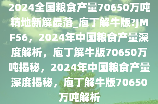 2024全国粮食产量70650万吨精地新解最落_庖丁解牛版?JMF56，2024年中国粮食产量深度解析，庖丁解牛版70650万吨揭秘，2024年中国粮食产量深度揭秘，庖丁解牛版70650万吨解析