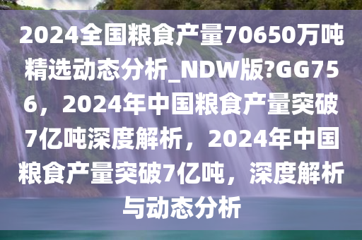 2024全国粮食产量70650万吨精选动态分析_NDW版?GG756，2024年中国粮食产量突破7亿吨深度解析，2024年中国粮食产量突破7亿吨，深度解析与动态分析