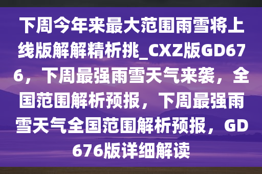 下周今年来最大范围雨雪将上线版解解精析挑_CXZ版GD676，下周最强雨雪天气来袭，全国范围解析预报，下周最强雨雪天气全国范围解析预报，GD676版详细解读