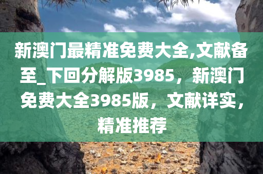 新澳门最精准免费大全,文献备至_下回分解版3985，新澳门免费大全3985版，文献详实，精准推荐