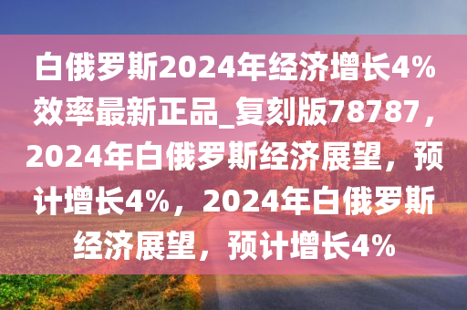 白俄罗斯2024年经济增长4%效率最新正品_复刻版78787，2024年白俄罗斯经济展望，预计增长4%，2024年白俄罗斯经济展望，预计增长4%