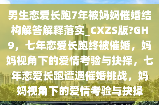 男生恋爱长跑7年被妈妈催婚结构解答解释落实_CXZS版?GH9，七年恋爱长跑终被催婚，妈妈视角下的爱情考验与抉择，七年恋爱长跑遭遇催婚挑战，妈妈视角下的爱情考验与抉择