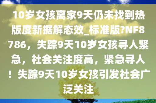 10岁女孩离家9天仍未找到热版度新据解态效_标准版?NF8786，失踪9天10岁女孩寻人紧急，社会关注度高，紧急寻人！失踪9天10岁女孩引发社会广泛关注