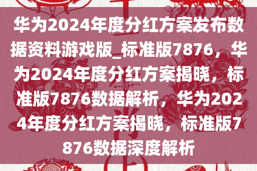 华为2024年度分红方案发布数据资料游戏版_标准版7876，华为2024年度分红方案揭晓，标准版7876数据解析，华为2024年度分红方案揭晓，标准版7876数据深度解析