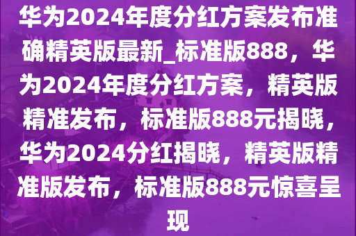 华为2024年度分红方案发布准确精英版最新_标准版888，华为2024年度分红方案，精英版精准发布，标准版888元揭晓，华为2024分红揭晓，精英版精准版发布，标准版888元惊喜呈现