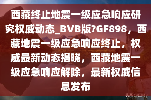 西藏终止地震一级应急响应研究权威动态_BVB版?GF898，西藏地震一级应急响应终止，权威最新动态揭晓，西藏地震一级应急响应解除，最新权威信息发布