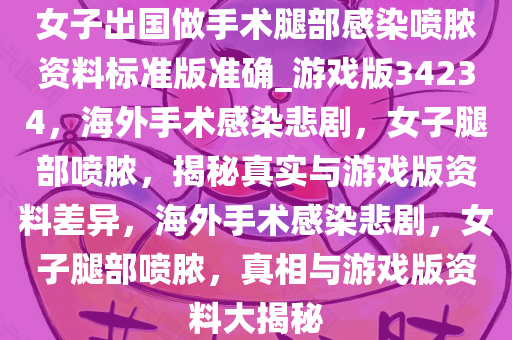 女子出国做手术腿部感染喷脓资料标准版准确_游戏版34234，海外手术感染悲剧，女子腿部喷脓，揭秘真实与游戏版资料差异，海外手术感染悲剧，女子腿部喷脓，真相与游戏版资料大揭秘