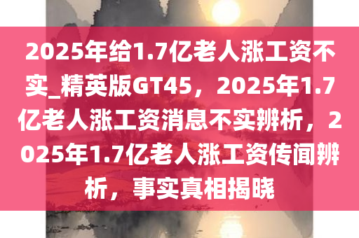 2025年给1.7亿老人涨工资不实_精英版GT45，2025年1.7亿老人涨工资消息不实辨析，2025年1.7亿老人涨工资传闻辨析，事实真相揭晓