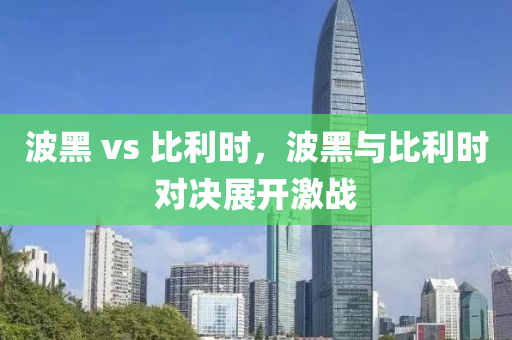 波黑 vs 比利时，波黑与比利时对决展开激战