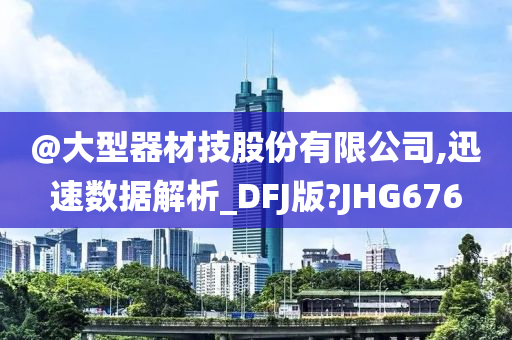 @大型器材技股份有限公司,迅速数据解析_DFJ版?JHG676