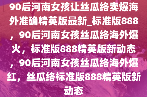 90后河南女孩让丝瓜络卖爆海外准确精英版最新_标准版888，90后河南女孩丝瓜络海外爆火，标准版888精英版新动态，90后河南女孩丝瓜络海外爆红，丝瓜络标准版888精英版新动态