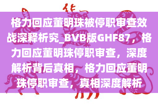 格力回应董明珠被停职审查效战深释析究_BVB版GHF87，格力回应董明珠停职审查，深度解析背后真相，格力回应董明珠停职审查，真相深度解析