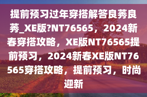 提前预习过年穿搭解答良莠良莠_XE版?NT76565，2024新春穿搭攻略，XE版NT76565提前预习，2024新春XE版NT76565穿搭攻略，提前预习，时尚迎新