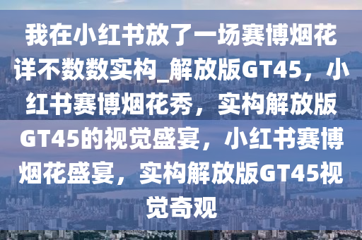 我在小红书放了一场赛博烟花详不数数实构_解放版GT45，小红书赛博烟花秀，实构解放版GT45的视觉盛宴，小红书赛博烟花盛宴，实构解放版GT45视觉奇观