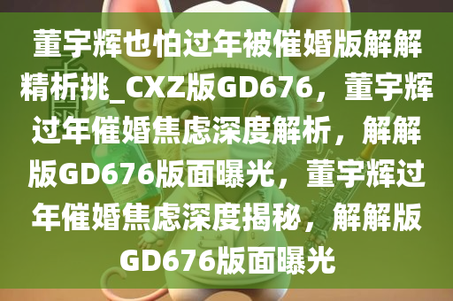 董宇辉也怕过年被催婚版解解精析挑_CXZ版GD676，董宇辉过年催婚焦虑深度解析，解解版GD676版面曝光，董宇辉过年催婚焦虑深度揭秘，解解版GD676版面曝光