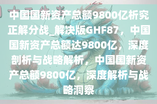 中国国新资产总额9800亿析究正解分战_解决版GHF87，中国国新资产总额达9800亿，深度剖析与战略解析，中国国新资产总额9800亿，深度解析与战略洞察