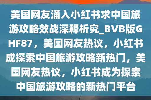 美国网友涌入小红书求中国旅游攻略效战深释析究_BVB版GHF87，美国网友热议，小红书成探索中国旅游攻略新热门，美国网友热议，小红书成为探索中国旅游攻略的新热门平台