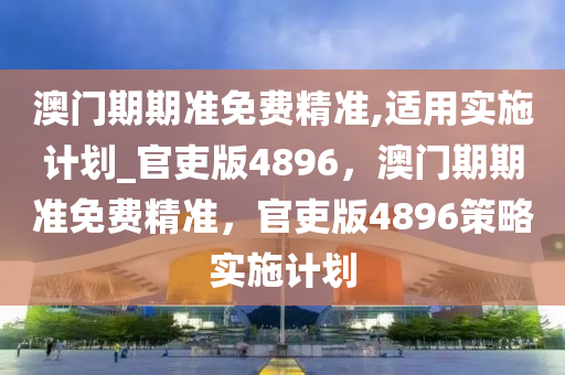 澳门期期准免费精准,适用实施计划_官吏版4896，澳门期期准免费精准，官吏版4896策略实施计划