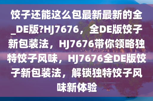 饺子还能这么包最新最新的全_DE版?HJ7676，全DE版饺子新包装法，HJ7676带你领略独特饺子风味，HJ7676全DE版饺子新包装法，解锁独特饺子风味新体验