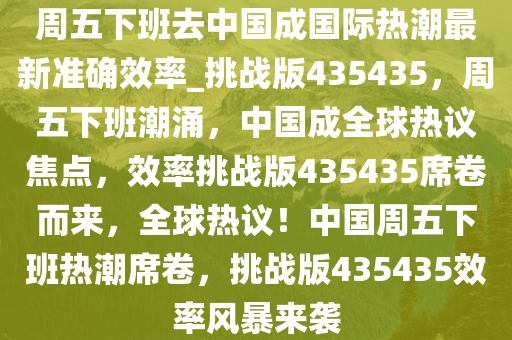 周五下班去中国成国际热潮最新准确效率_挑战版435435，周五下班潮涌，中国成全球热议焦点，效率挑战版435435席卷而来，全球热议！中国周五下班热潮席卷，挑战版435435效率风暴来袭