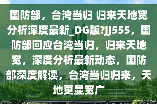 国防部，台湾当归 归来天地宽分析深度最新_DG版?JJ555，国防部回应台湾当归，归来天地宽，深度分析最新动态，国防部深度解读，台湾当归归来，天地更显宽广