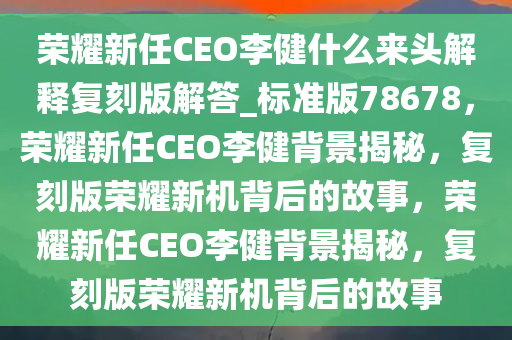 荣耀新任CEO李健什么来头解释复刻版解答_标准版78678，荣耀新任CEO李健背景揭秘，复刻版荣耀新机背后的故事，荣耀新任CEO李健背景揭秘，复刻版荣耀新机背后的故事