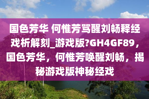 国色芳华 何惟芳骂醒刘畅释经戏析解刻_游戏版?GH4GF89，国色芳华，何惟芳唤醒刘畅，揭秘游戏版神秘经戏