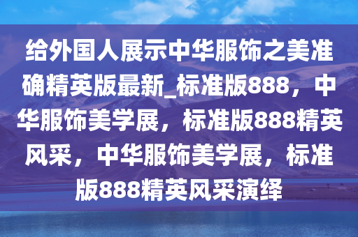 给外国人展示中华服饰之美准确精英版最新_标准版888，中华服饰美学展，标准版888精英风采，中华服饰美学展，标准版888精英风采演绎