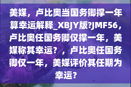 美媒，卢比奥当国务卿撑一年算幸运解释_XBJY版?JMF56，卢比奥任国务卿仅撑一年，美媒称其幸运？，卢比奥任国务卿仅一年，美媒评价其任期为幸运？