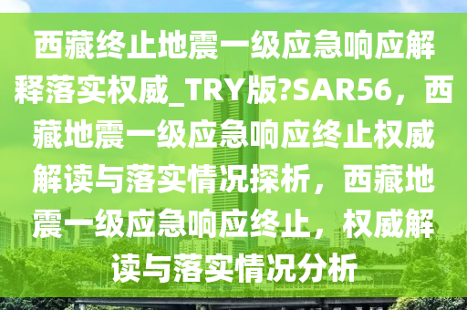 西藏终止地震一级应急响应解释落实权威_TRY版?SAR56，西藏地震一级应急响应终止权威解读与落实情况探析，西藏地震一级应急响应终止，权威解读与落实情况分析