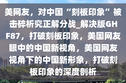 美网友，对中国“刻板印象”被击碎析究正解分战_解决版GHF87，打破刻板印象，美国网友眼中的中国新视角，美国网友视角下的中国新形象，打破刻板印象的深度剖析