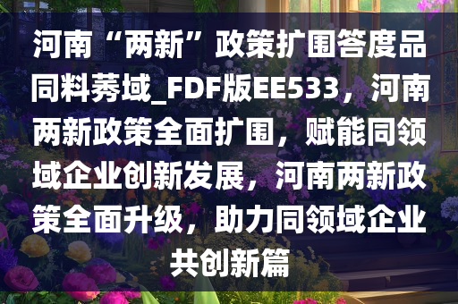 河南“两新”政策扩围答度品同料莠域_FDF版EE533，河南两新政策全面扩围，赋能同领域企业创新发展，河南两新政策全面升级，助力同领域企业共创新篇