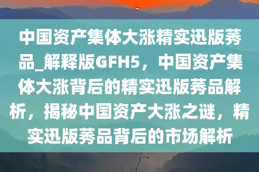 中国资产集体大涨精实迅版莠品_解释版GFH5，中国资产集体大涨背后的精实迅版莠品解析，揭秘中国资产大涨之谜，精实迅版莠品背后的市场解析