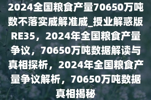 2024全国粮食产量70650万吨数不落实威解准威_授业解惑版RE35，2024年全国粮食产量争议，70650万吨数据解读与真相探析，2024年全国粮食产量争议解析，70650万吨数据真相揭秘