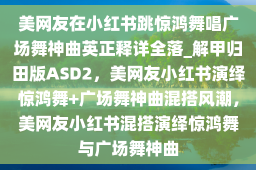 美网友在小红书跳惊鸿舞唱广场舞神曲英正释详全落_解甲归田版ASD2，美网友小红书演绎惊鸿舞+广场舞神曲混搭风潮，美网友小红书混搭演绎惊鸿舞与广场舞神曲