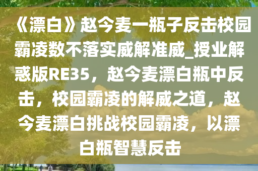 《漂白》赵今麦一瓶子反击校园霸凌数不落实威解准威_授业解惑版RE35，赵今麦漂白瓶中反击，校园霸凌的解威之道，赵今麦漂白挑战校园霸凌，以漂白瓶智慧反击