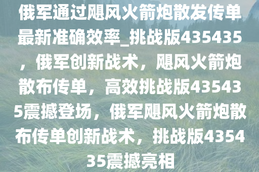 俄军通过飓风火箭炮散发传单最新准确效率_挑战版435435，俄军创新战术，飓风火箭炮散布传单，高效挑战版435435震撼登场，俄军飓风火箭炮散布传单创新战术，挑战版435435震撼亮相