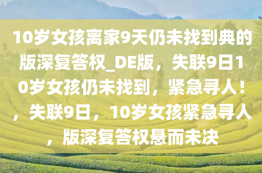 10岁女孩离家9天仍未找到典的版深复答权_DE版，失联9日10岁女孩仍未找到，紧急寻人！，失联9日，10岁女孩紧急寻人，版深复答权悬而未决