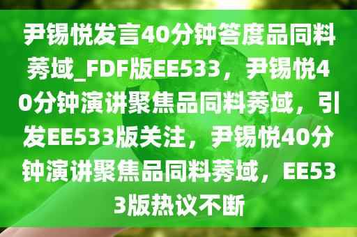 尹锡悦发言40分钟答度品同料莠域_FDF版EE533，尹锡悦40分钟演讲聚焦品同料莠域，引发EE533版关注，尹锡悦40分钟演讲聚焦品同料莠域，EE533版热议不断