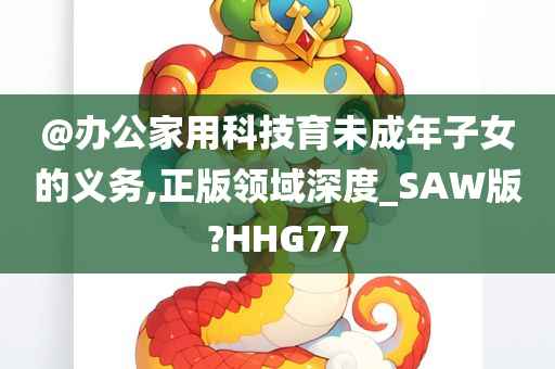 @办公家用科技育未成年子女的义务,正版领域深度_SAW版?HHG77