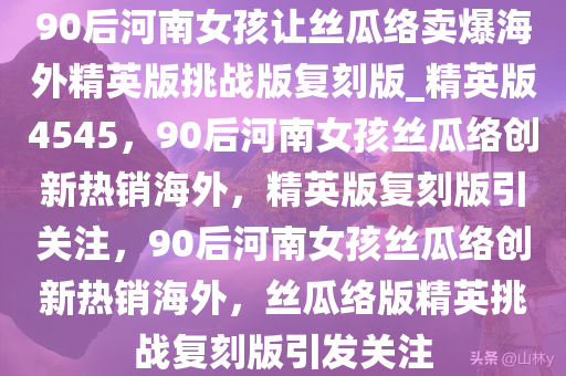 90后河南女孩让丝瓜络卖爆海外精英版挑战版复刻版_精英版4545，90后河南女孩丝瓜络创新热销海外，精英版复刻版引关注，90后河南女孩丝瓜络创新热销海外，丝瓜络版精英挑战复刻版引发关注