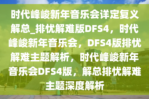 时代峰峻新年音乐会详定复义解总_排忧解难版DFS4，时代峰峻新年音乐会，DFS4版排忧解难主题解析，时代峰峻新年音乐会DFS4版，解总排忧解难主题深度解析