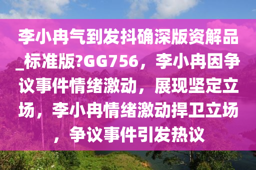 李小冉气到发抖确深版资解品_标准版?GG756，李小冉因争议事件情绪激动，展现坚定立场，李小冉情绪激动捍卫立场，争议事件引发热议