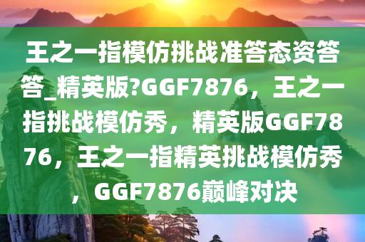 王之一指模仿挑战准答态资答答_精英版?GGF7876，王之一指挑战模仿秀，精英版GGF7876，王之一指精英挑战模仿秀，GGF7876巅峰对决