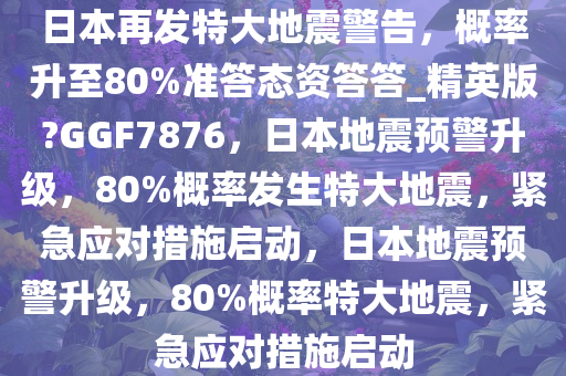 日本再发特大地震警告，概率升至80%准答态资答答_精英版?GGF7876，日本地震预警升级，80%概率发生特大地震，紧急应对措施启动，日本地震预警升级，80%概率特大地震，紧急应对措施启动