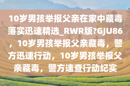 10岁男孩举报父亲在家中藏毒落实迅速精选_RWR版?GJU86，10岁男孩举报父亲藏毒，警方迅速行动，10岁男孩举报父亲藏毒，警方速查行动纪实